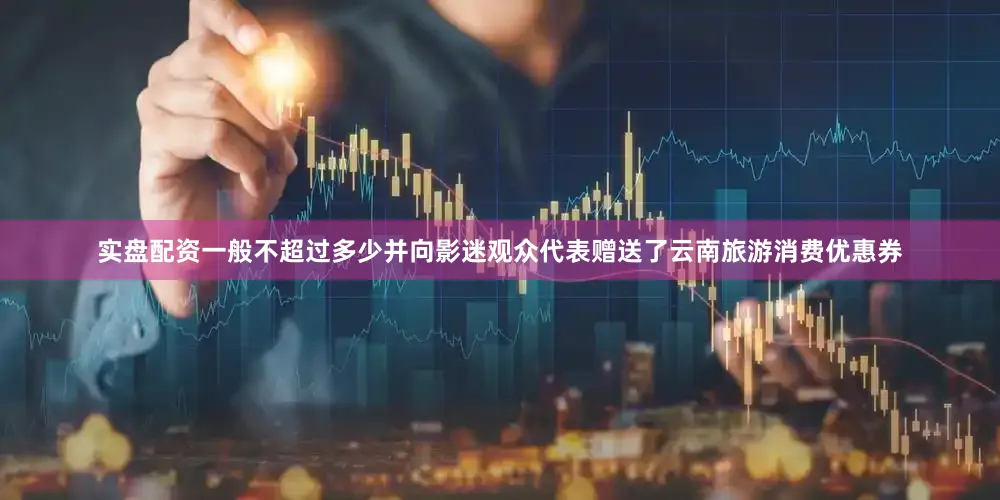 实盘配资一般不超过多少并向影迷观众代表赠送了云南旅游消费优惠券