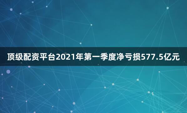 顶级配资平台2021年第一季度净亏损577.5亿元