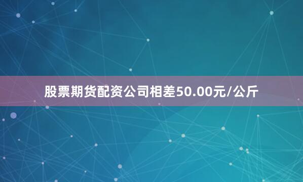 股票期货配资公司相差50.00元/公斤