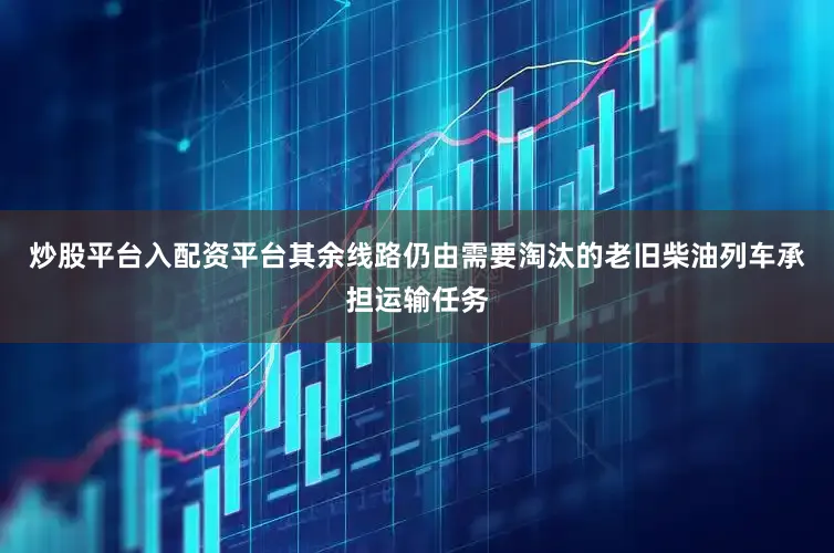 炒股平台入配资平台其余线路仍由需要淘汰的老旧柴油列车承担运输任务