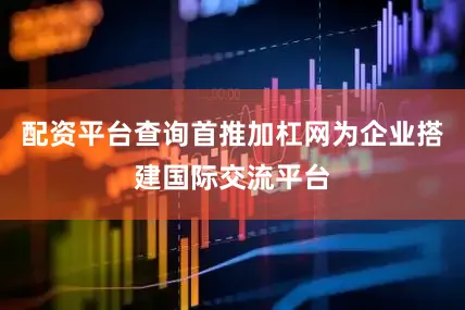 配资平台查询首推加杠网为企业搭建国际交流平台