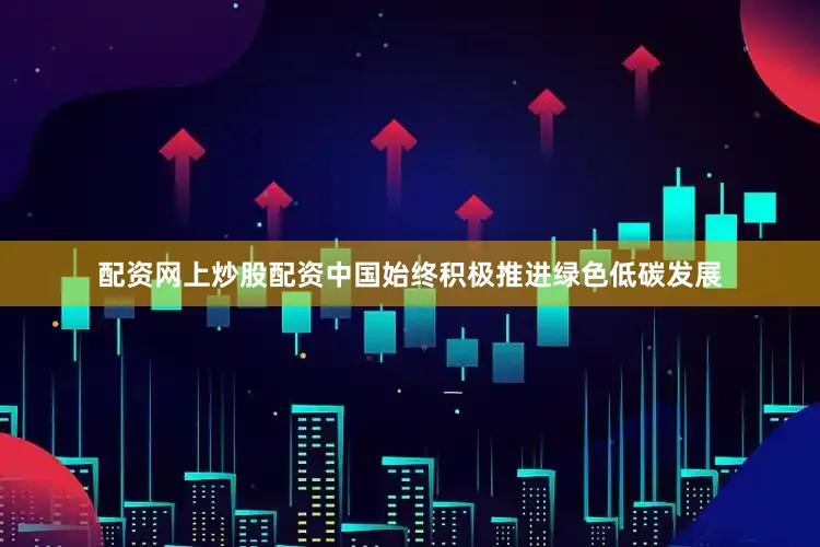 配资网上炒股配资中国始终积极推进绿色低碳发展