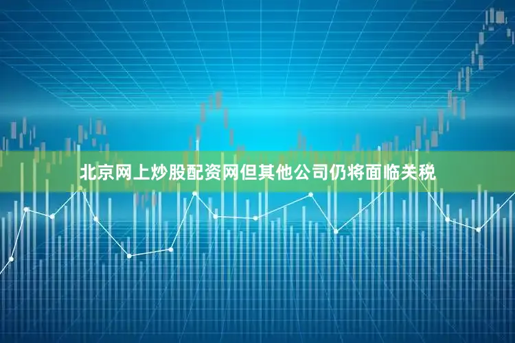 北京网上炒股配资网但其他公司仍将面临关税