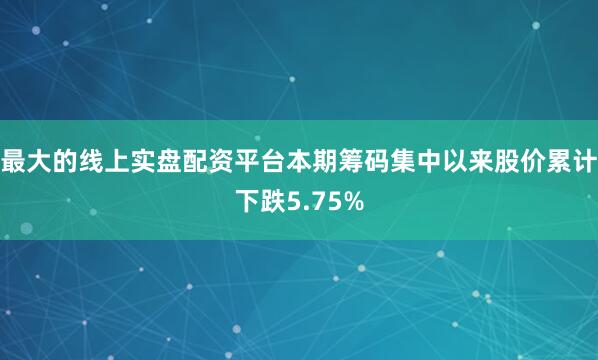 最大的线上实盘配资平台本期筹码集中以来股价累计下跌5.75%
