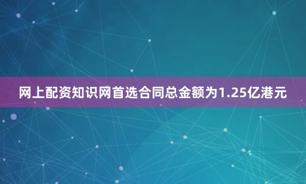 网上配资知识网首选合同总金额为1.25亿港元