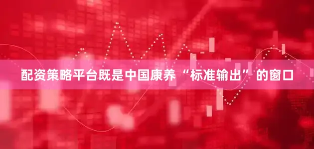 配资策略平台既是中国康养 “标准输出” 的窗口