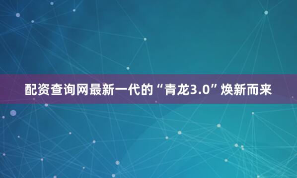 配资查询网最新一代的“青龙3.0”焕新而来