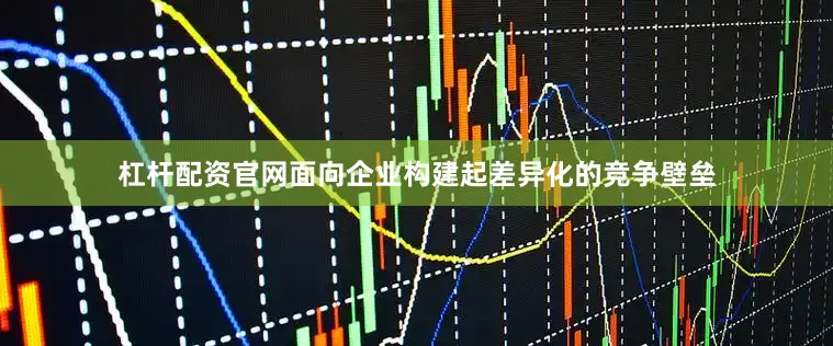 杠杆配资官网面向企业构建起差异化的竞争壁垒