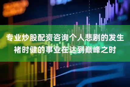 专业炒股配资咨询个人悲剧的发生褚时健的事业在达到巅峰之时
