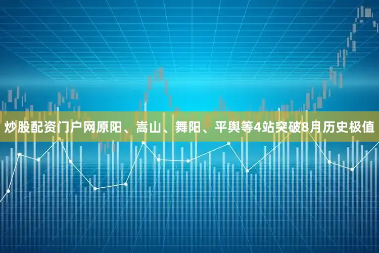 炒股配资门户网原阳、嵩山、舞阳、平舆等4站突破8月历史极值