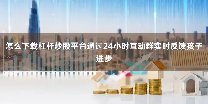 怎么下载杠杆炒股平台通过24小时互动群实时反馈孩子进步