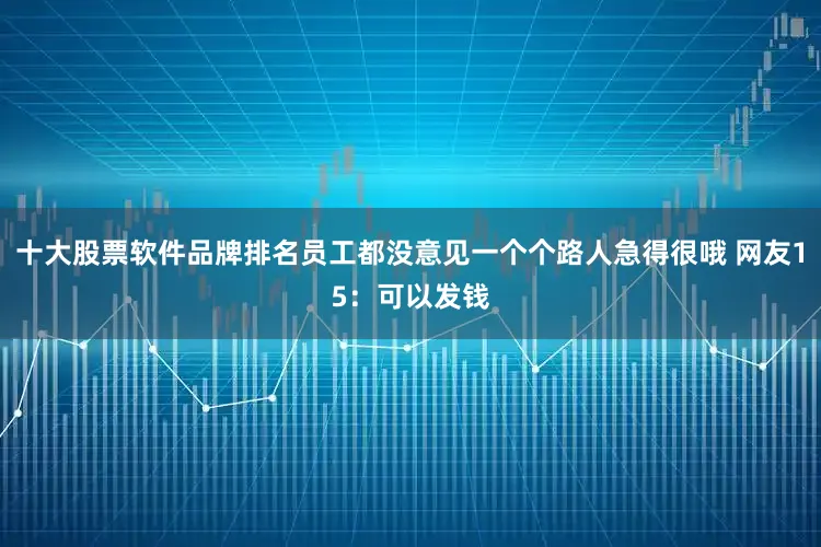 十大股票软件品牌排名员工都没意见一个个路人急得很哦 网友15：可以发钱